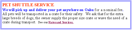 Text Box: PET SHUTTLE SERVICE We will pick up and deliver your pet anywhere on Oahu for a nominal fee.   All pets will be transported in a crate for their safety.  We ask that for the extra large breeds of dogs, the owner supply the proper size crate or wave the need of a crate during transport.  See our Rates and Services.